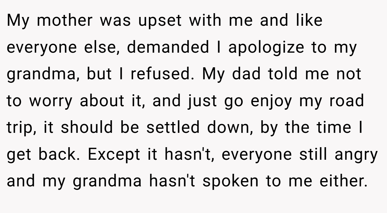 My mother was upset with me and like everyone else, demanded I apologize to my grandma, but I refused. My dad told me not to worry about it, and just go enjoy my road trip, it should be settled down, by the time I get back. Except it hasn't, everyone still angry and my grandma hasn't spoken to me either.