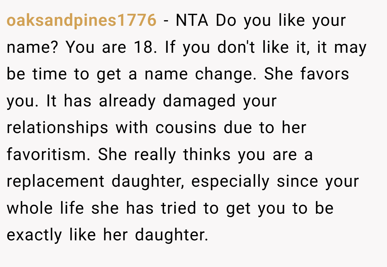 oaksandpines1776 - NTA Do you like your name? You are 18. If you don't like it, it may be time to get a name change. She favors you. It has already damaged your relationships with cousins due to her favoritism. She really thinks you are a replacement daughter, especially since your whole life she has tried to get you to be exactly like her daughter.