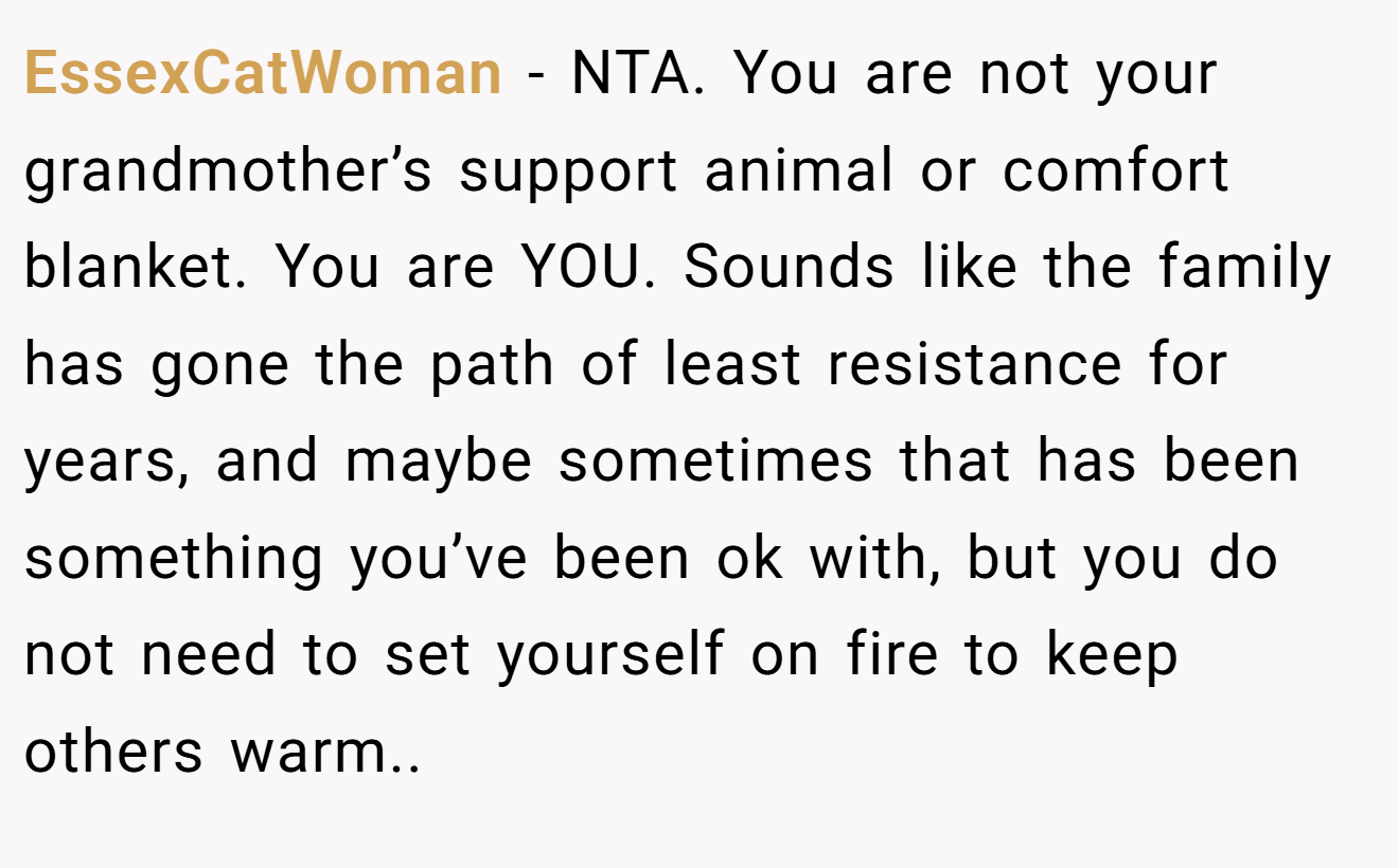 EssexCatWoman - NTA. You are not your grandmother’s support animal or comfort blanket. You are YOU. Sounds like the family has gone the path of least resistance for years, and maybe sometimes that has been something you’ve been ok with, but you do not need to set yourself on fire to keep others warm..