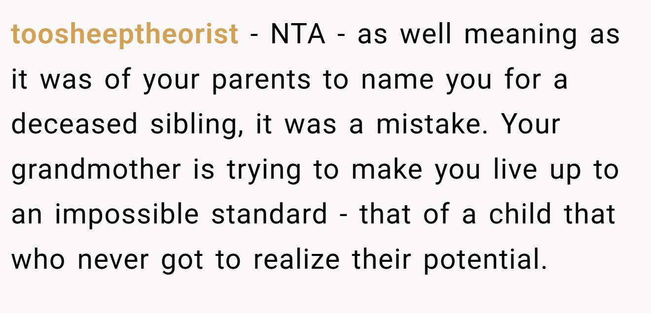 toosheeptheorist - NTA - as well meaning as it was of your parents to name you for a deceased sibling, it was a mistake. Your grandmother is trying to make you live up to an impossible standard - that of a child that who never got to realize their potential.