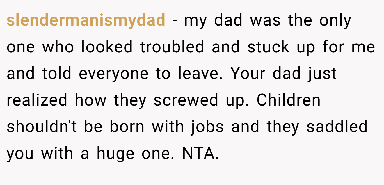 slendermanismydad - my dad was the only one who looked troubled and stuck up for me and told everyone to leave. Your dad just realized how they screwed up. Children shouldn't be born with jobs and they saddled you with a huge one. NTA.