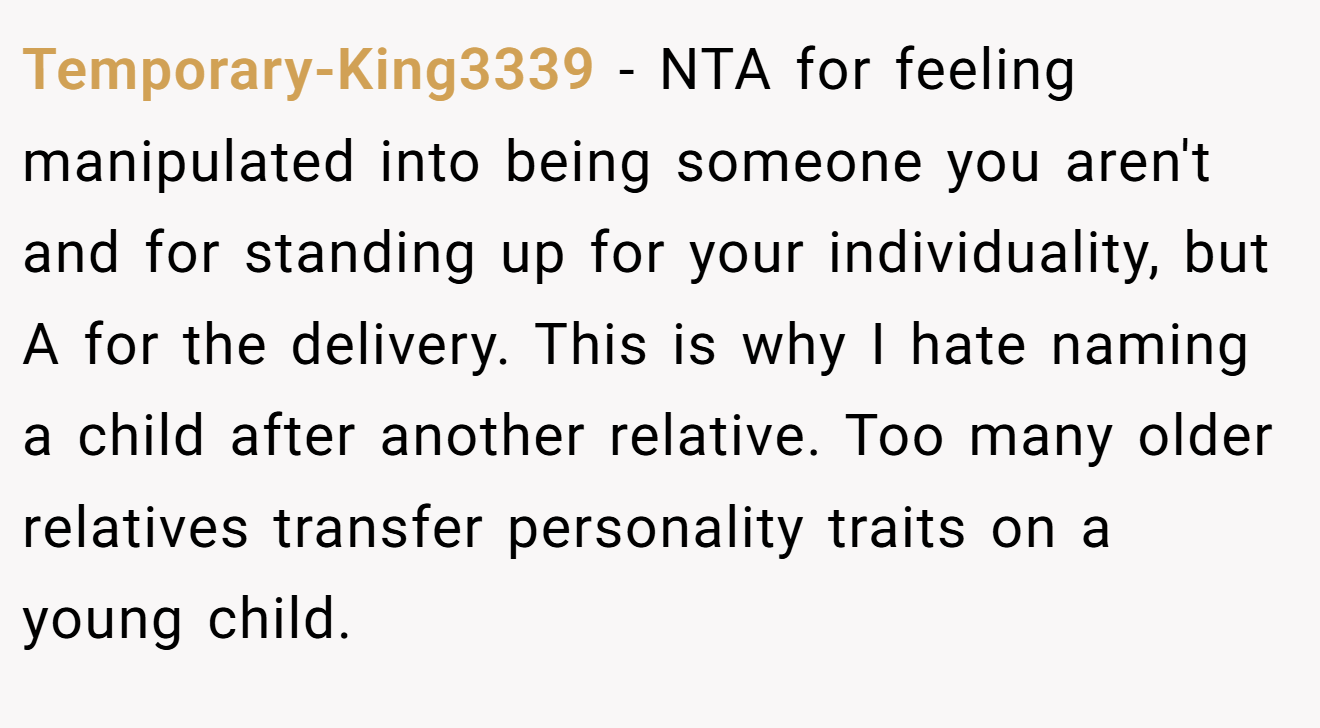 Temporary-King3339 - NTA for feeling manipulated into being someone you aren't and for standing up for your individuality, but A for the delivery. This is why I hate naming a child after another relative. Too many older relatives transfer personality traits on a young child.