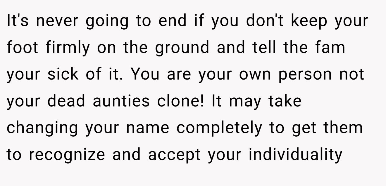 It's never going to end if you don't keep your foot firmly on the ground and tell the fam your sick of it. You are your own person not your dead aunties clone! It may take changing your name completely to get them to recognize and accept your individuality