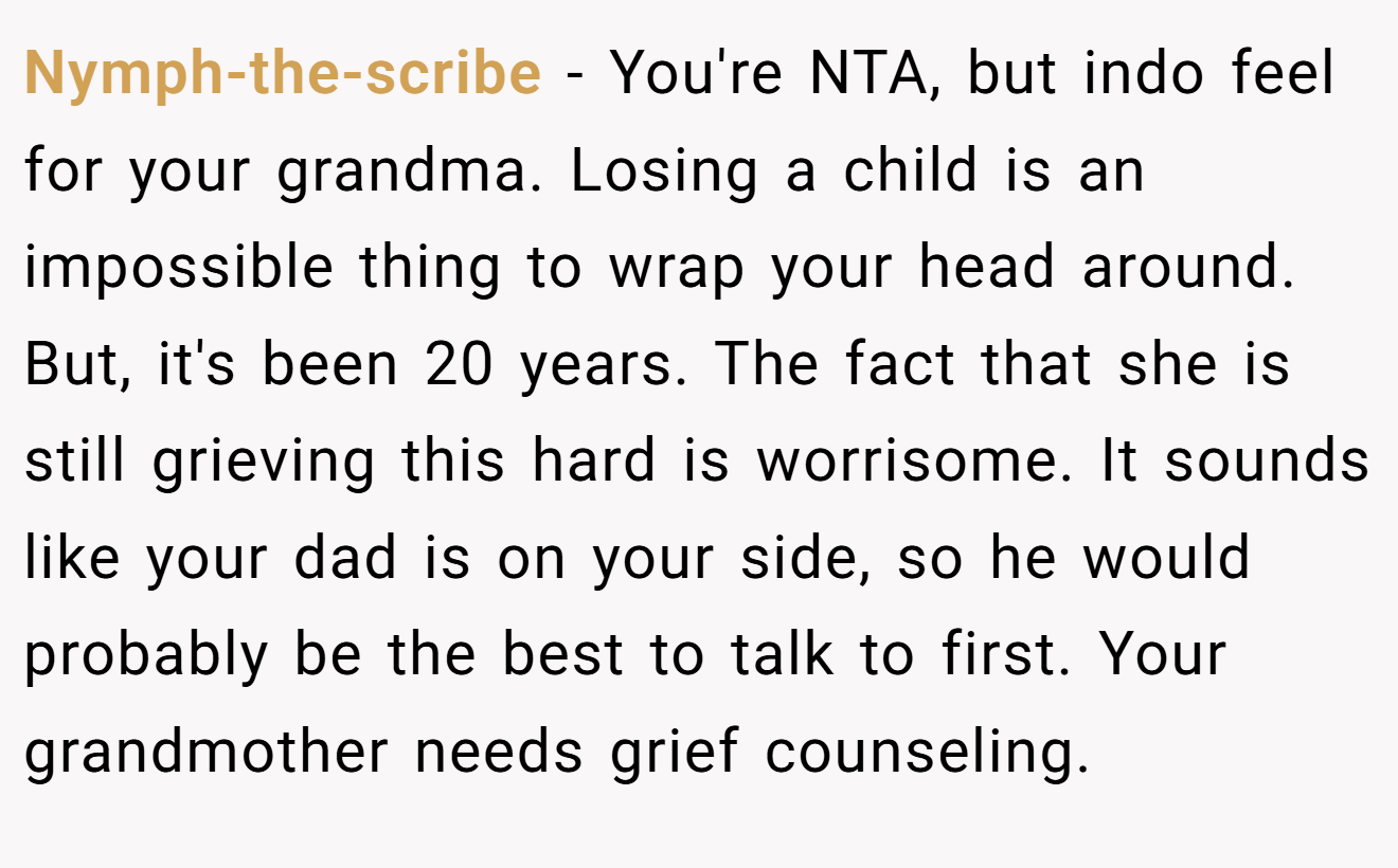 Nymph-the-scribe - You're NTA, but indo feel for your grandma. Losing a child is an impossible thing to wrap your head around. But, it's been 20 years. The fact that she is still grieving this hard is worrisome. It sounds like your dad is on your side, so he would probably be the best to talk to first. Your grandmother needs grief counseling.