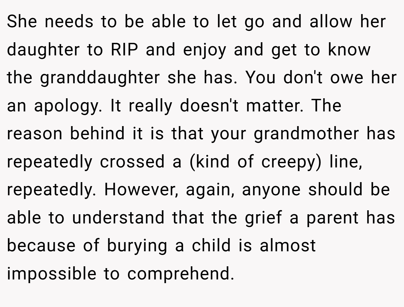 She needs to be able to let go and allow her daughter to RIP and enjoy and get to know the granddaughter she has. You don't owe her an apology. It really doesn't matter. The reason behind it is that your grandmother has repeatedly crossed a (kind of creepy) line, repeatedly. However, again, anyone should be able to understand that the grief a parent has because of burying a child is almost impossible to comprehend.