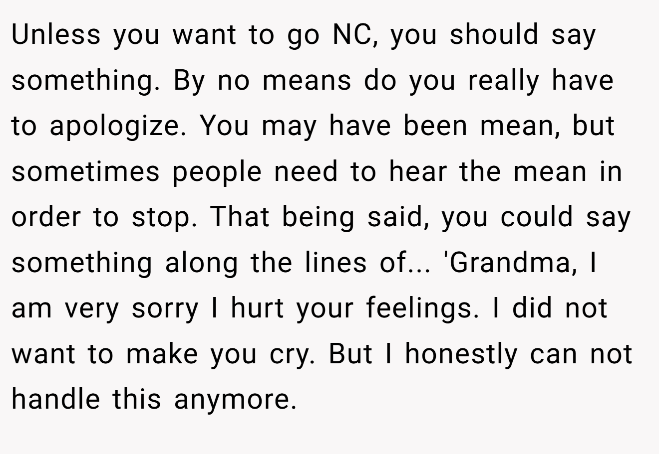 Unless you want to go NC, you should say something. By no means do you really have to apologize. You may have been mean, but sometimes people need to hear the mean in order to stop. That being said, you could say something along the lines of... 'Grandma, I am very sorry I hurt your feelings. I did not want to make you cry. But I honestly can not handle this anymore.