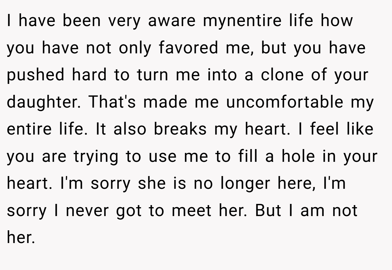 I have been very aware mynentire life how you have not only favored me, but you have pushed hard to turn me into a clone of your daughter. That's made me uncomfortable my entire life. It also breaks my heart. I feel like you are trying to use me to fill a hole in your heart. I'm sorry she is no longer here, I'm sorry I never got to meet her. But I am not her.