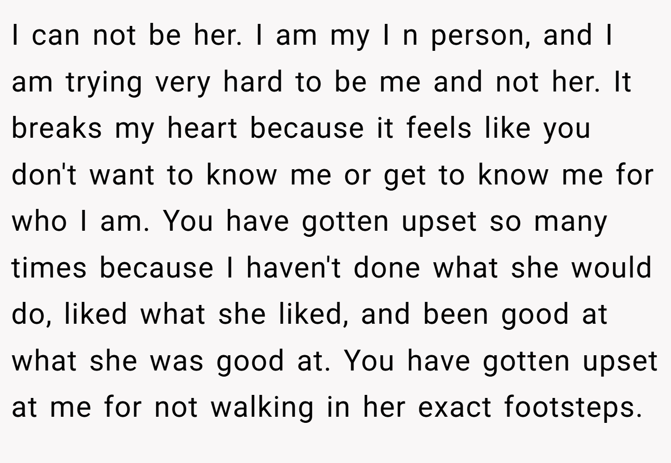 I can not be her. I am my I n person, and I am trying very hard to be me and not her. It breaks my heart because it feels like you don't want to know me or get to know me for who I am. You have gotten upset so many times because I haven't done what she would do, liked what she liked, and been good at what she was good at. You have gotten upset at me for not walking in her exact footsteps.