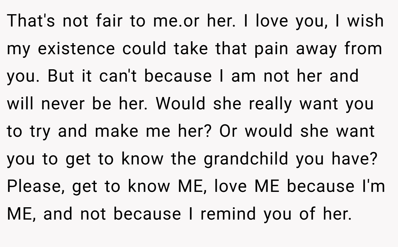 That's not fair to me.or her. I love you, I wish my existence could take that pain away from you. But it can't because I am not her and will never be her. Would she really want you to try and make me her? Or would she want you to get to know the grandchild you have? Please, get to know ME, love ME because I'm ME, and not because I remind you of her.