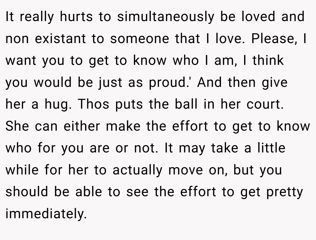 It really hurts to simultaneously be loved and non existant to someone that I love. Please, I want you to get to know who I am, I think you would be just as proud.' And then give her a hug. Thos puts the ball in her court. She can either make the effort to get to know who for you are or not. It may take a little while for her to actually move on, but you should be able to see the effort to get pretty immediately.