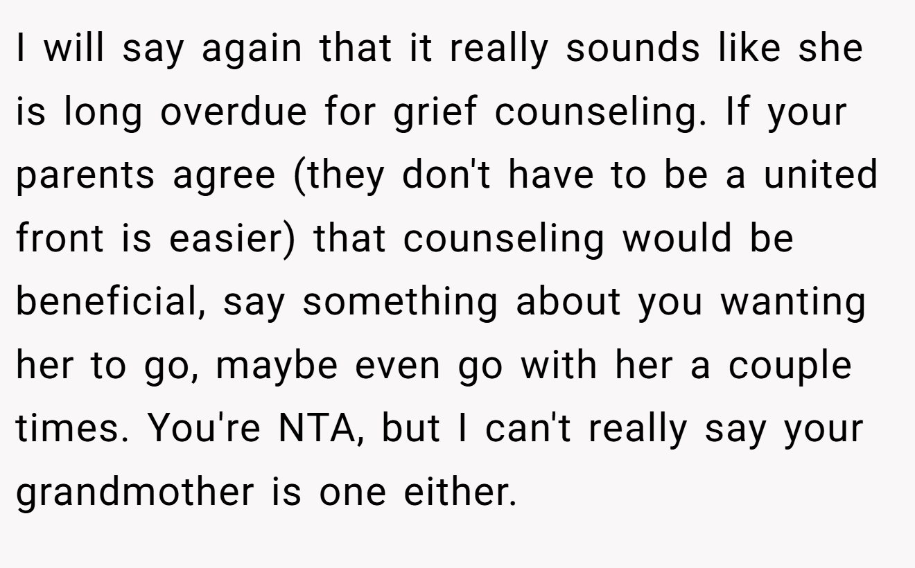 I will say again that it really sounds like she is long overdue for grief counseling. If your parents agree (they don't have to be a united front is easier) that counseling would be beneficial, say something about you wanting her to go, maybe even go with her a couple times. You're NTA, but I can't really say your grandmother is one either.