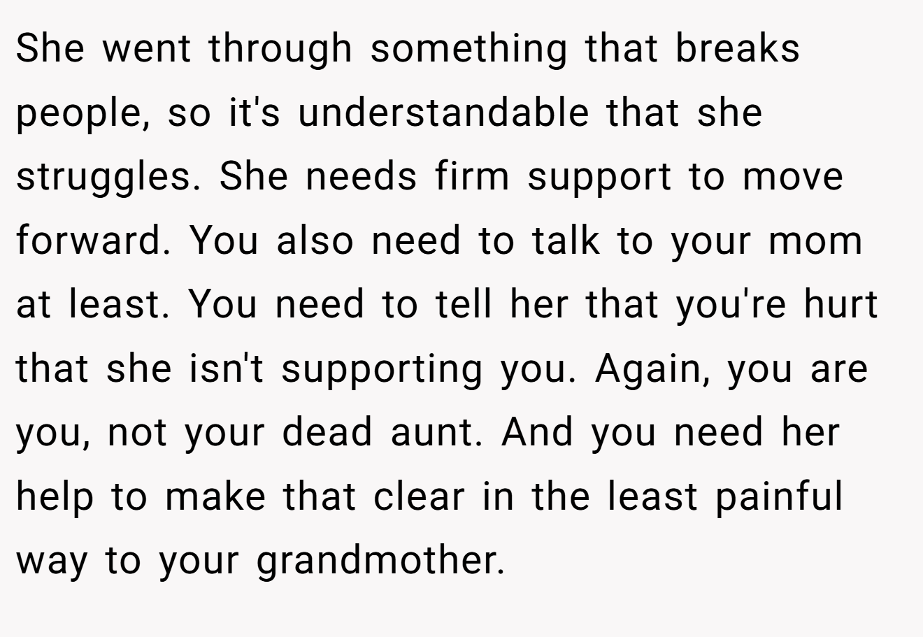 She went through something that breaks people, so it's understandable that she struggles. She needs firm support to move forward. You also need to talk to your mom at least. You need to tell her that you're hurt that she isn't supporting you. Again, you are you, not your dead aunt. And you need her help to make that clear in the least painful way to your grandmother.