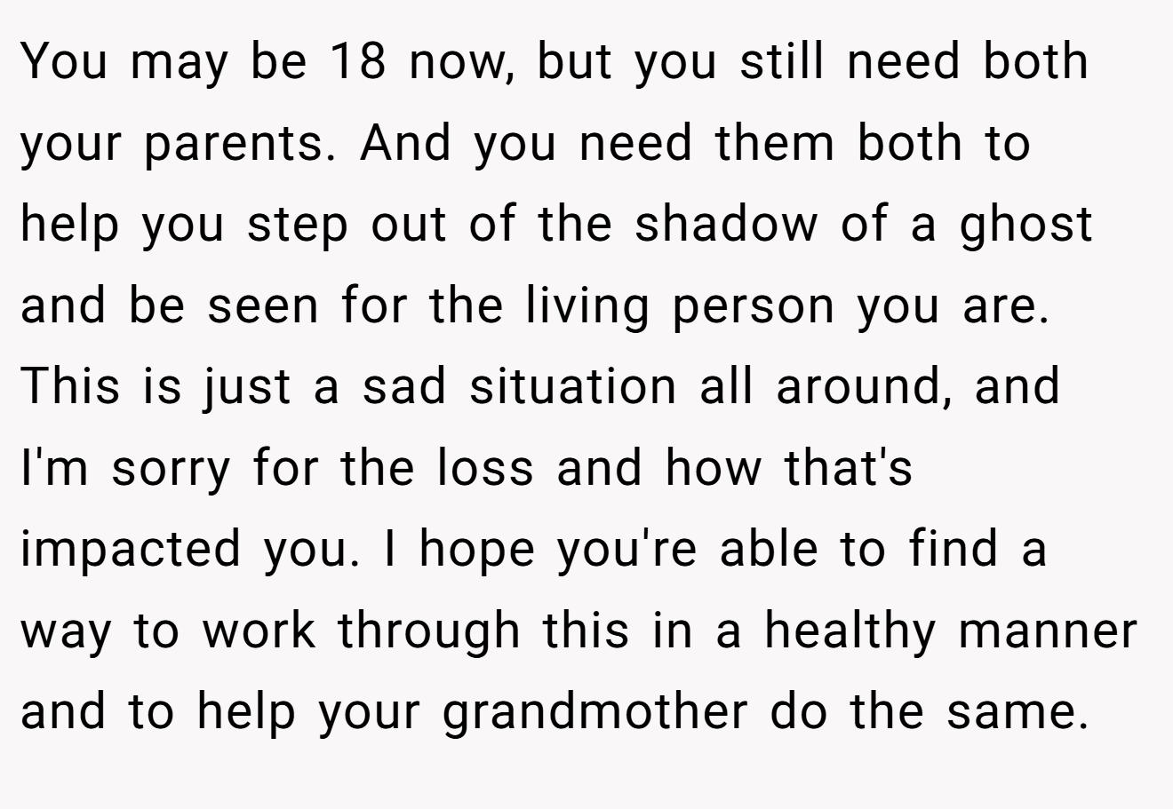 You may be 18 now, but you still need both your parents. And you need them both to help you step out of the shadow of a ghost and be seen for the living person you are. This is just a sad situation all around, and I'm sorry for the loss and how that's impacted you. I hope you're able to find a way to work through this in a healthy manner and to help your grandmother do the same.