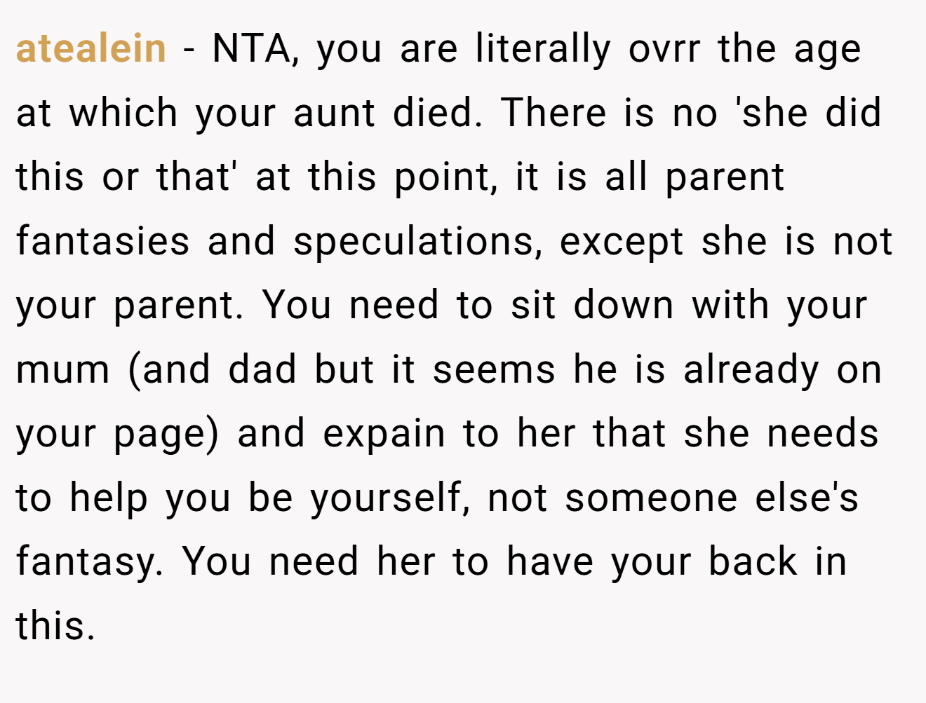 atealein - NTA, you are literally ovrr the age at which your aunt died. There is no 'she did this or that' at this point, it is all parent fantasies and speculations, except she is not your parent. You need to sit down with your mum (and dad but it seems he is already on your page) and expain to her that she needs to help you be yourself, not someone else's fantasy. You need her to have your back in this.