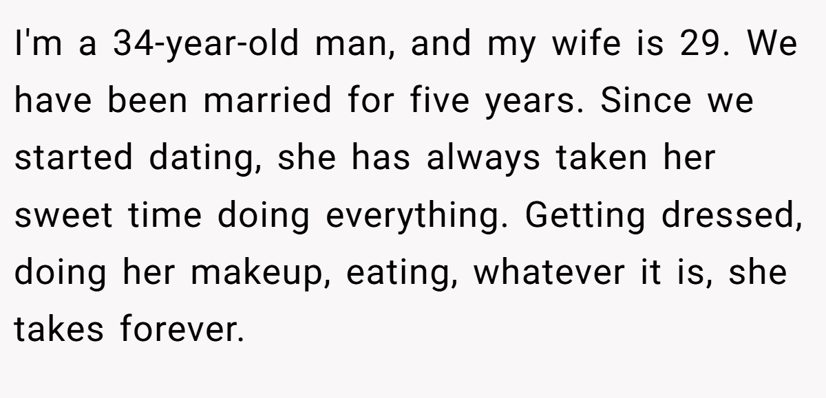 I'm a 34-year-old man, and my wife is 29. We have been married for five years. Since we started dating, she has always taken her sweet time doing everything. Getting dressed, doing her makeup, eating, whatever it is, she takes forever.