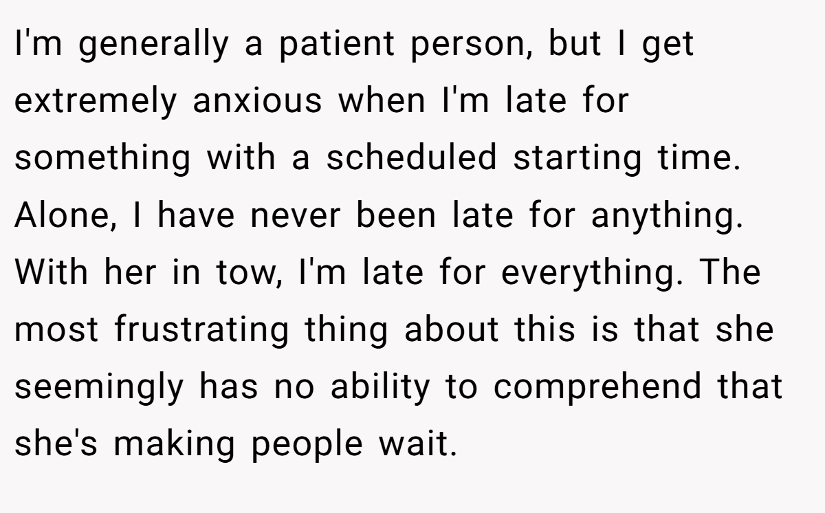 I'm generally a patient person, but I get extremely anxious when I'm late for something with a scheduled starting time. Alone, I have never been late for anything. With her in tow, I'm late for everything. The most frustrating thing about this is that she seemingly has no ability to comprehend that she's making people wait.