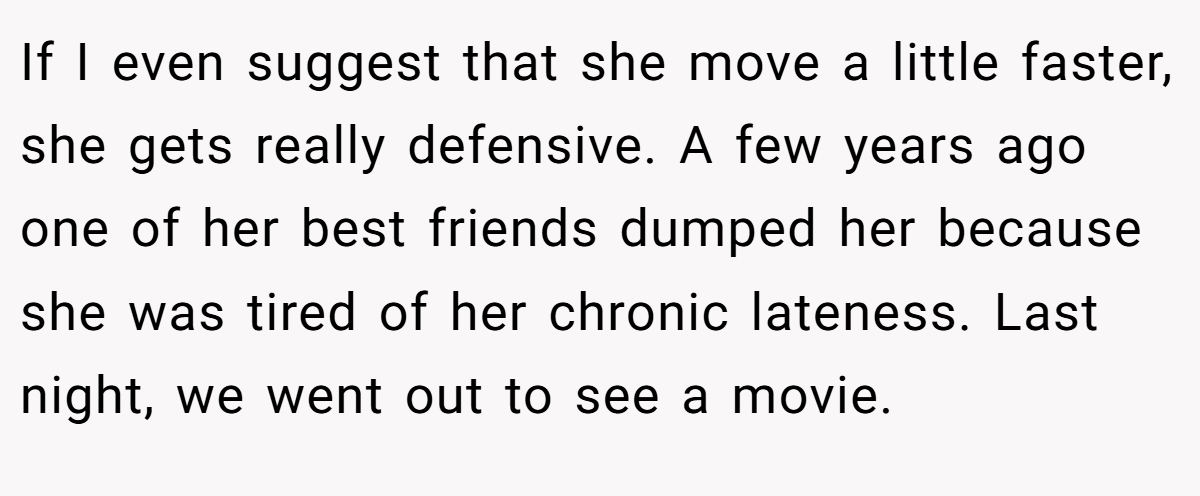 If I even suggest that she move a little faster, she gets really defensive. A few years ago one of her best friends dumped her because she was tired of her chronic lateness. Last night, we went out to see a movie.