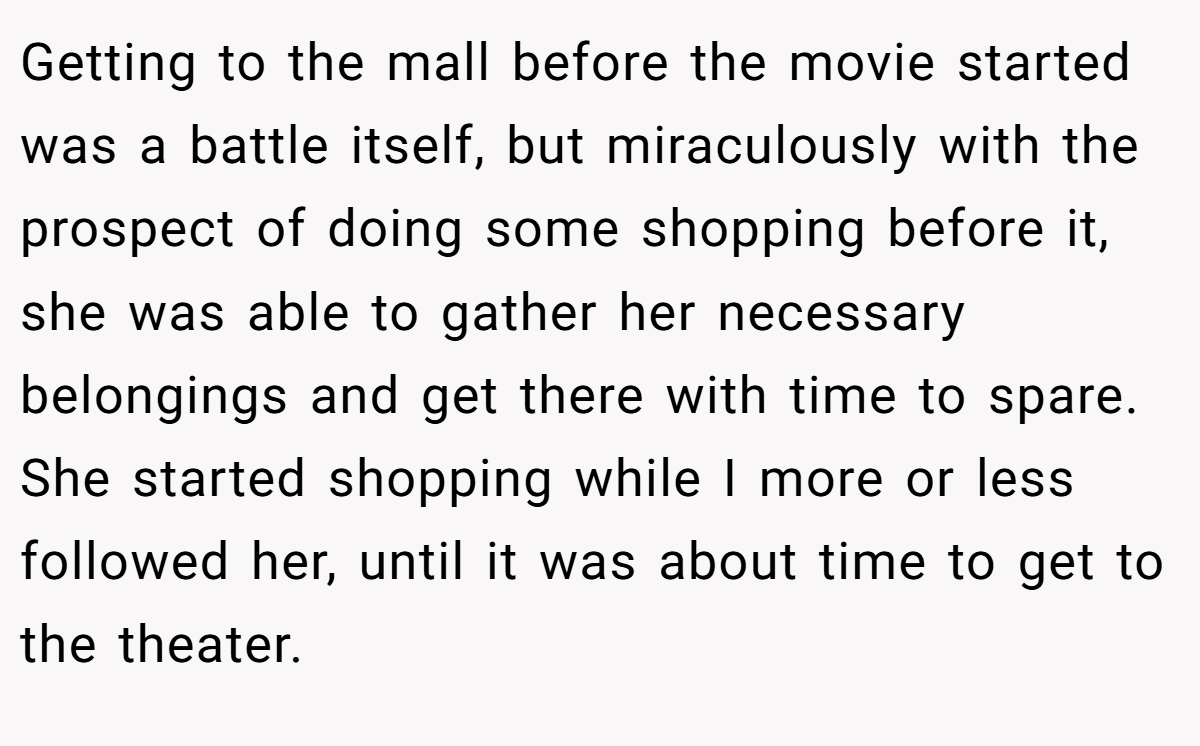 Getting to the mall before the movie started was a battle itself, but miraculously with the prospect of doing some shopping before it, she was able to gather her necessary belongings and get there with time to spare. She started shopping while I more or less followed her, until it was about time to get to the theater.