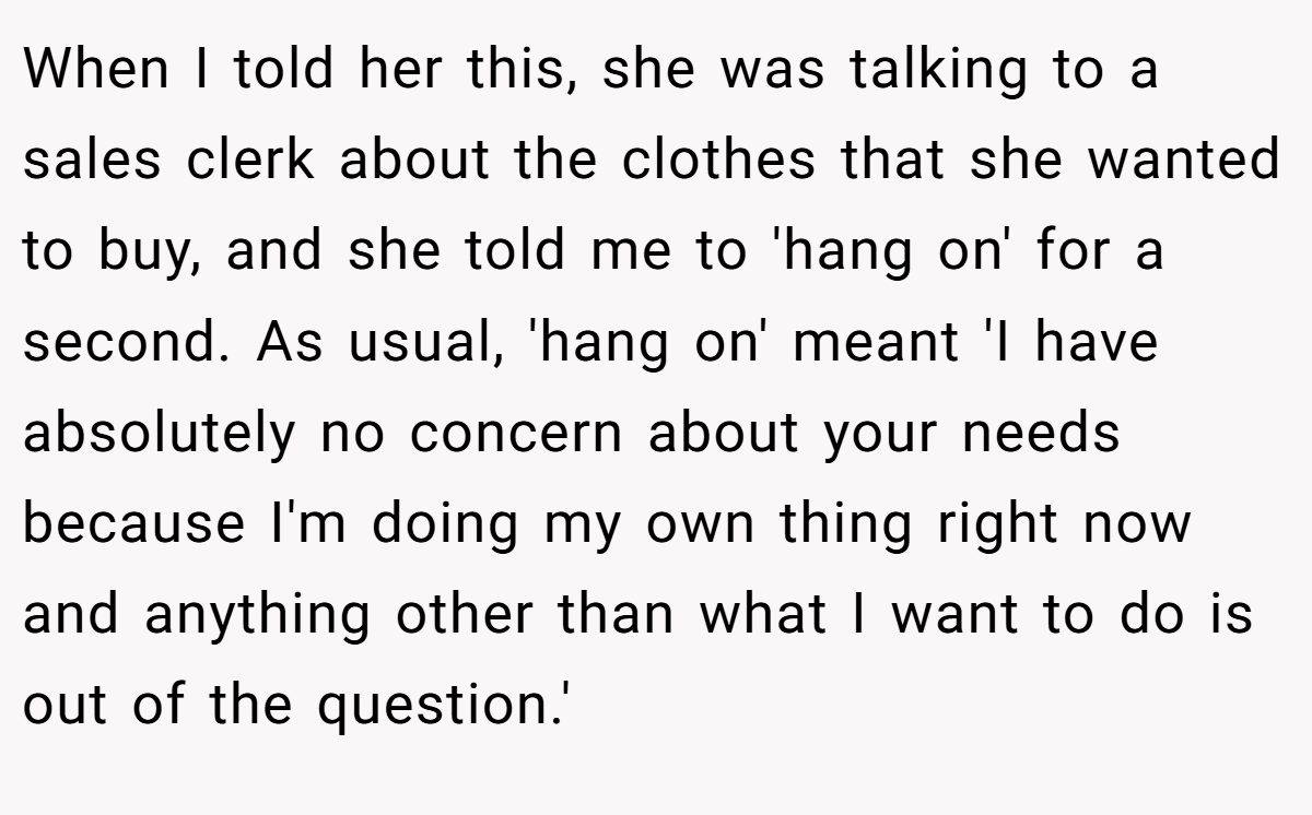 When I told her this, she was talking to a sales clerk about the clothes that she wanted to buy, and she told me to 'hang on' for a second. As usual, 'hang on' meant 'I have absolutely no concern about your needs because I'm doing my own thing right now and anything other than what I want to do is out of the question.'