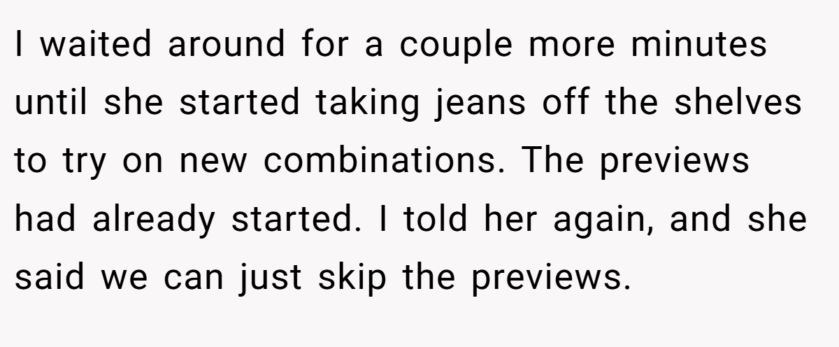 I waited around for a couple more minutes until she started taking jeans off the shelves to try on new combinations. The previews had already started. I told her again, and she said we can just skip the previews.
