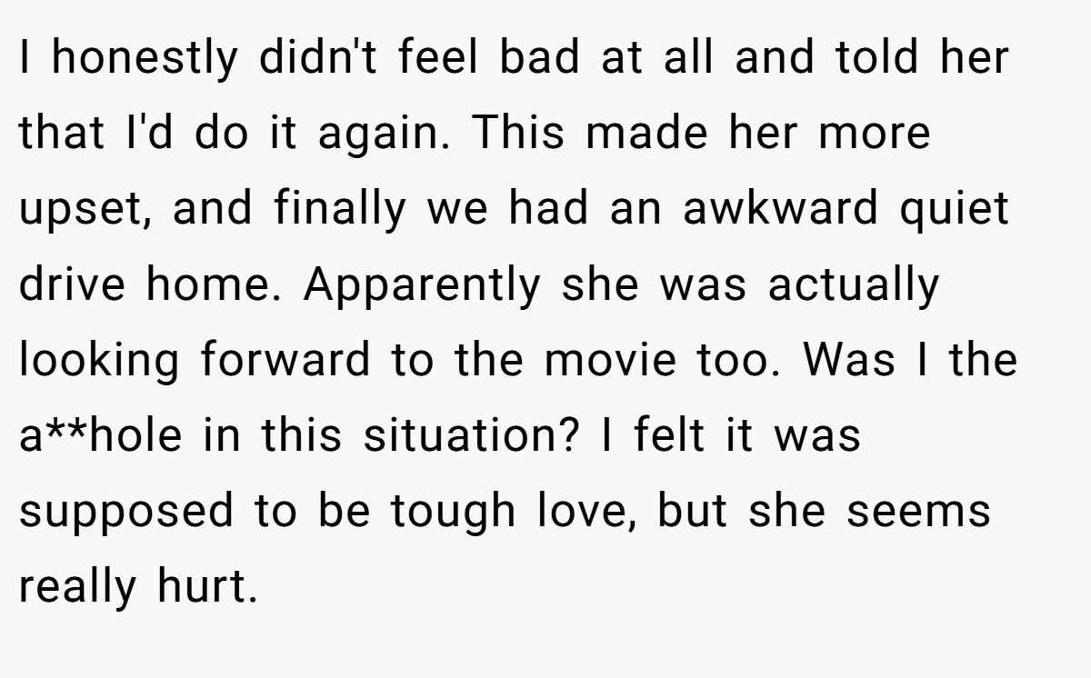 I honestly didn't feel bad at all and told her that I'd do it again. This made her more upset, and finally we had an awkward quiet drive home. Apparently she was actually looking forward to the movie too. Was I the a**hole in this situation? I felt it was supposed to be tough love, but she seems really hurt.