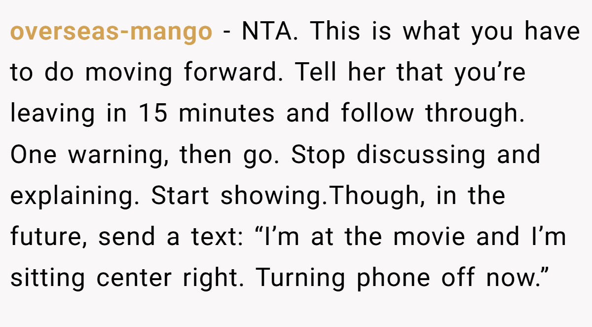 overseas-mango - NTA. This is what you have to do moving forward. Tell her that you’re leaving in 15 minutes and follow through. One warning, then go. Stop discussing and explaining. Start showing.Though, in the future, send a text: “I’m at the movie and I’m sitting center right. Turning phone off now.”