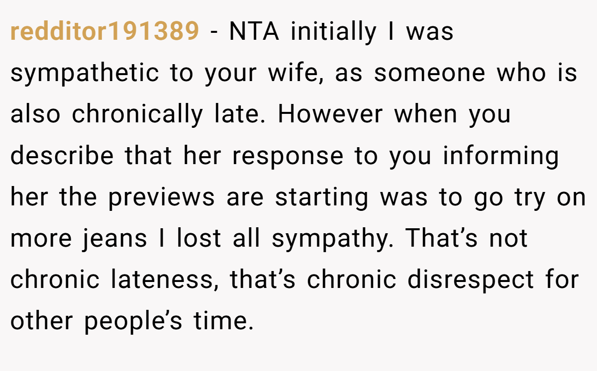 redditor191389 - NTA initially I was sympathetic to your wife, as someone who is also chronically late. However when you describe that her response to you informing her the previews are starting was to go try on more jeans I lost all sympathy. That’s not chronic lateness, that’s chronic disrespect for other people’s time.