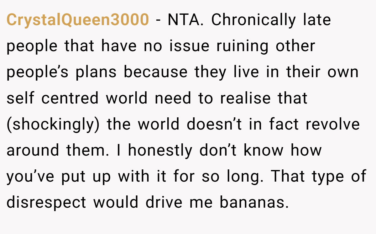 CrystalQueen3000 - NTA. Chronically late people that have no issue ruining other people’s plans because they live in their own self centred world need to realise that (shockingly) the world doesn’t in fact revolve around them. I honestly don’t know how you’ve put up with it for so long. That type of disrespect would drive me bananas.