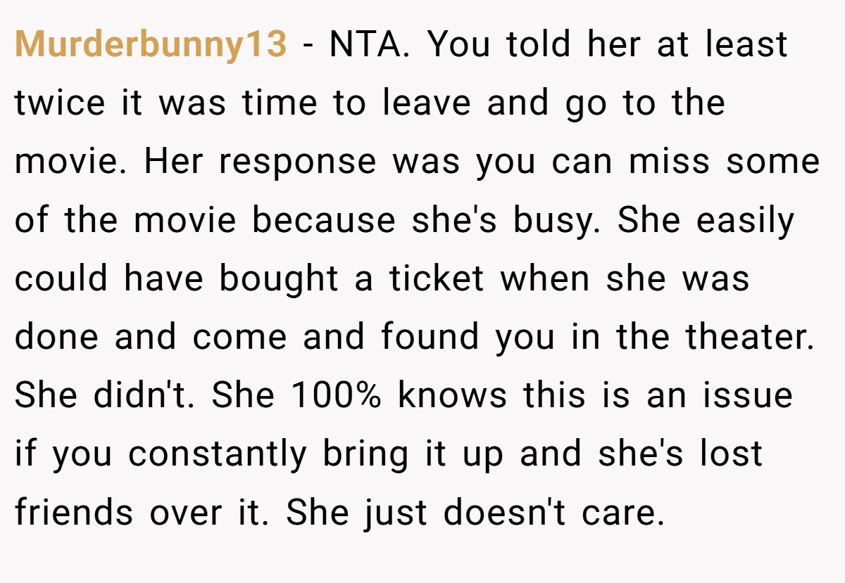 Murderbunny13 - NTA. You told her at least twice it was time to leave and go to the movie. Her response was you can miss some of the movie because she's busy. She easily could have bought a ticket when she was done and come and found you in the theater. She didn't. She 100% knows this is an issue if you constantly bring it up and she's lost friends over it. She just doesn't care.