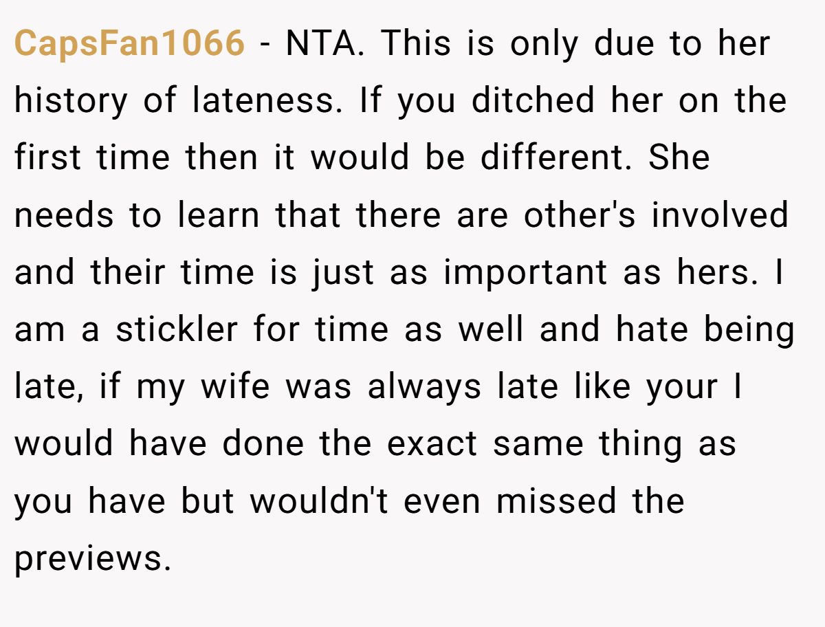 CapsFan1066 - NTA. This is only due to her history of lateness. If you ditched her on the first time then it would be different. She needs to learn that there are other's involved and their time is just as important as hers. I am a stickler for time as well and hate being late, if my wife was always late like your I would have done the exact same thing as you have but wouldn't even missed the previews.