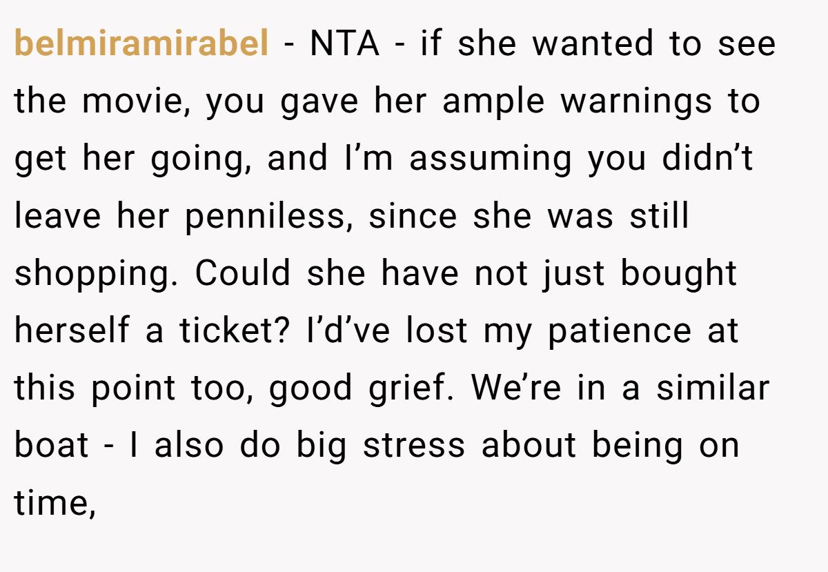 belmiramirabel - NTA - if she wanted to see the movie, you gave her ample warnings to get her going, and I’m assuming you didn’t leave her penniless, since she was still shopping. Could she have not just bought herself a ticket? I’d’ve lost my patience at this point too, good grief. We’re in a similar boat - I also do big stress about being on time,