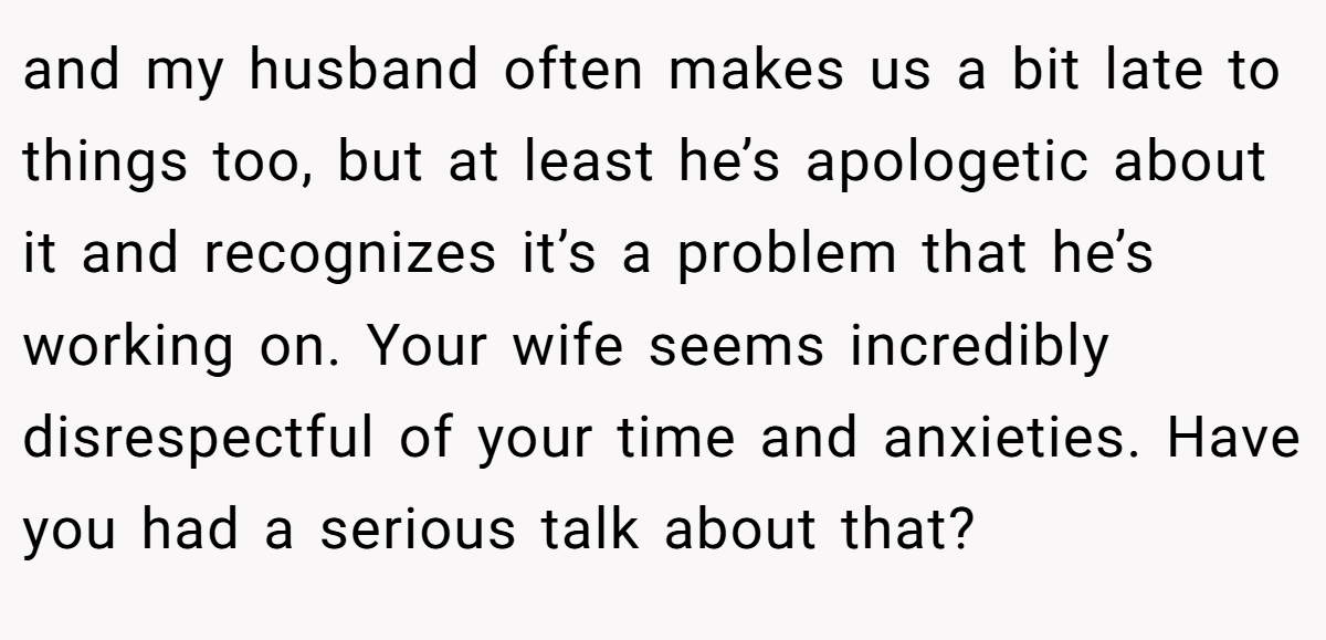 and my husband often makes us a bit late to things too, but at least he’s apologetic about it and recognizes it’s a problem that he’s working on. Your wife seems incredibly disrespectful of your time and anxieties. Have you had a serious talk about that?