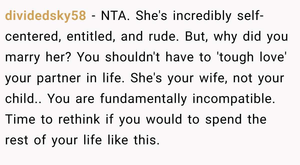 dividedsky58 - NTA. She's incredibly self-centered, entitled, and rude. But, why did you marry her? You shouldn't have to 'tough love' your partner in life. She's your wife, not your child.. You are fundamentally incompatible. Time to rethink if you would to spend the rest of your life like this.