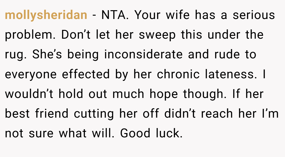mollysheridan - NTA. Your wife has a serious problem. Don’t let her sweep this under the rug. She’s being inconsiderate and rude to everyone effected by her chronic lateness. I wouldn’t hold out much hope though. If her best friend cutting her off didn’t reach her I’m not sure what will. Good luck.