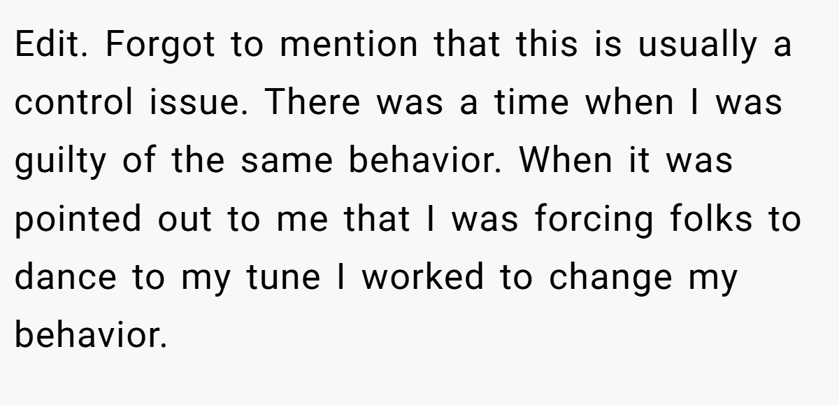 Edit. Forgot to mention that this is usually a control issue. There was a time when I was guilty of the same behavior. When it was pointed out to me that I was forcing folks to dance to my tune I worked to change my behavior.