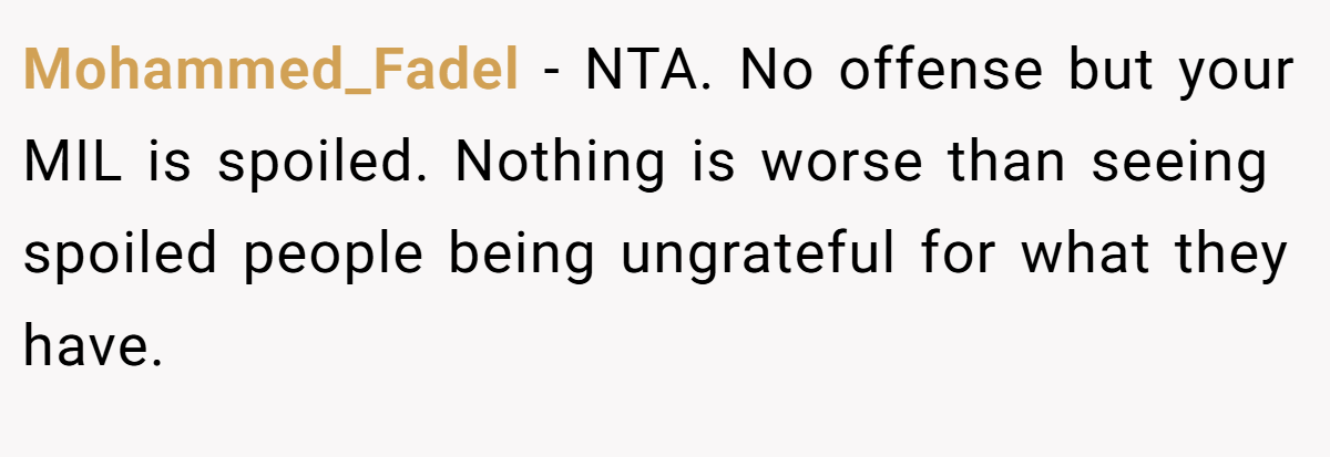 Mohammed_Fadel − NTA. No offense but your MIL is spoiled. Nothing is worse than seeing spoiled people being ungrateful for what they have.