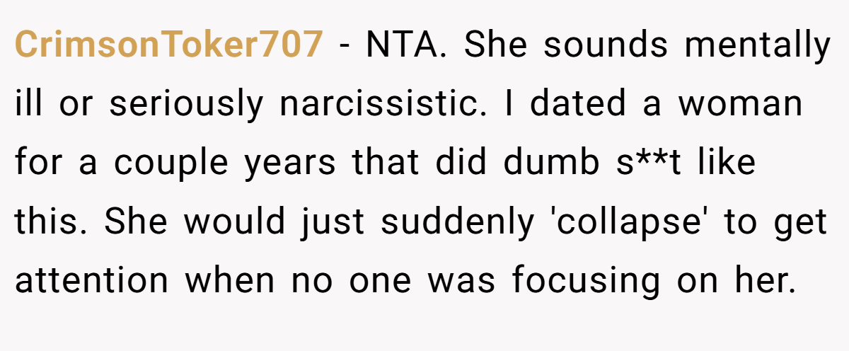 CrimsonToker707 − NTA. She sounds mentally ill or seriously narcissistic. I dated a woman for a couple years that did dumb s**t like this. She would just suddenly 'collapse' to get attention when no one was focusing on her.