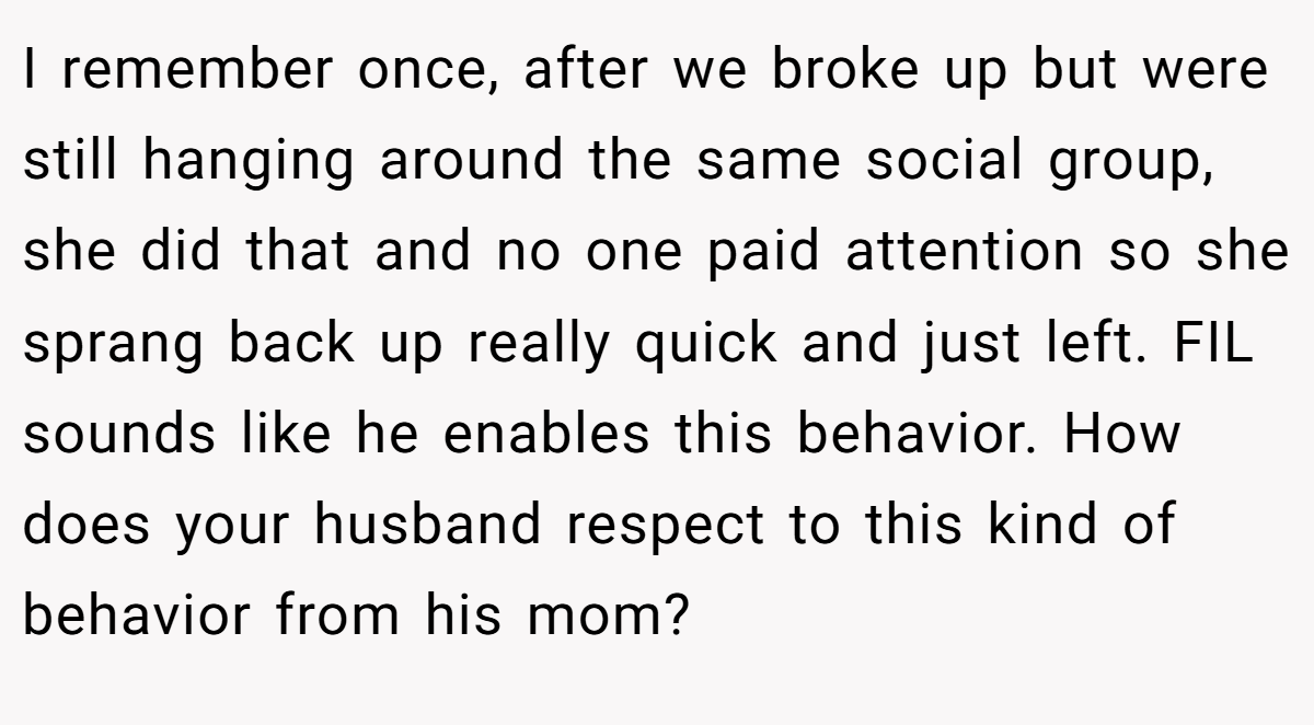 I remember once, after we broke up but were still hanging around the same social group, she did that and no one paid attention so she sprang back up really quick and just left. FIL sounds like he enables this behavior. How does your husband respect to this kind of behavior from his mom?
