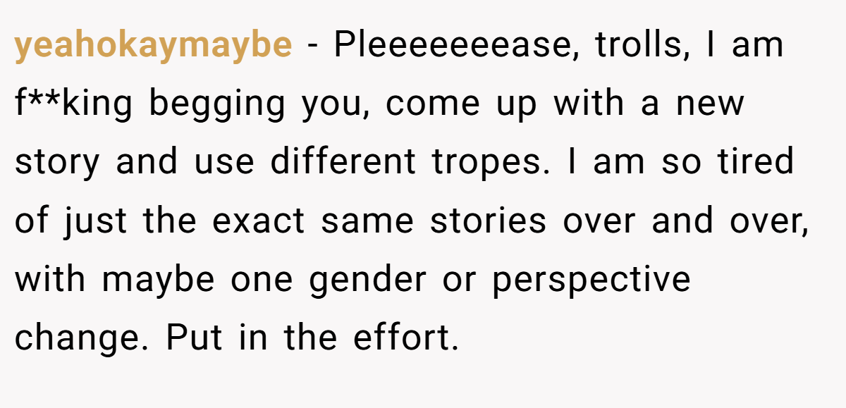 yeahokaymaybe − Pleeeeeeease, trolls, I am f**king begging you, come up with a new story and use different tropes. I am so tired of just the exact same stories over and over, with maybe one gender or perspective change. Put in the effort.