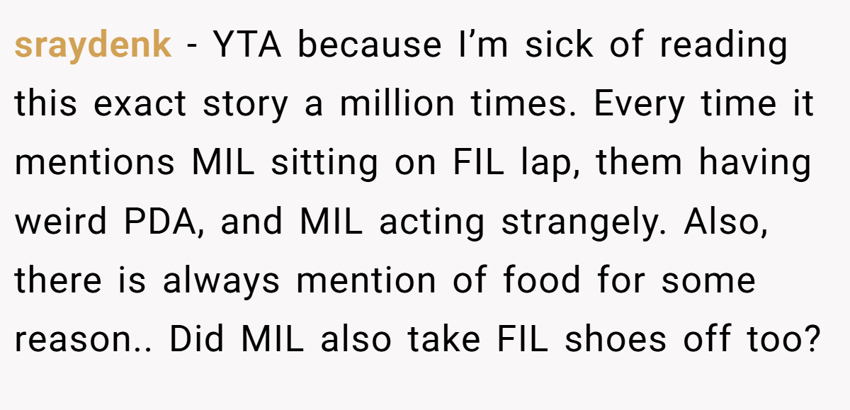 sraydenk − YTA because I’m sick of reading this exact story a million times. Every time it mentions MIL sitting on FIL lap, them having weird PDA, and MIL acting strangely. Also, there is always mention of food for some reason.. Did MIL also take FIL shoes off too?
