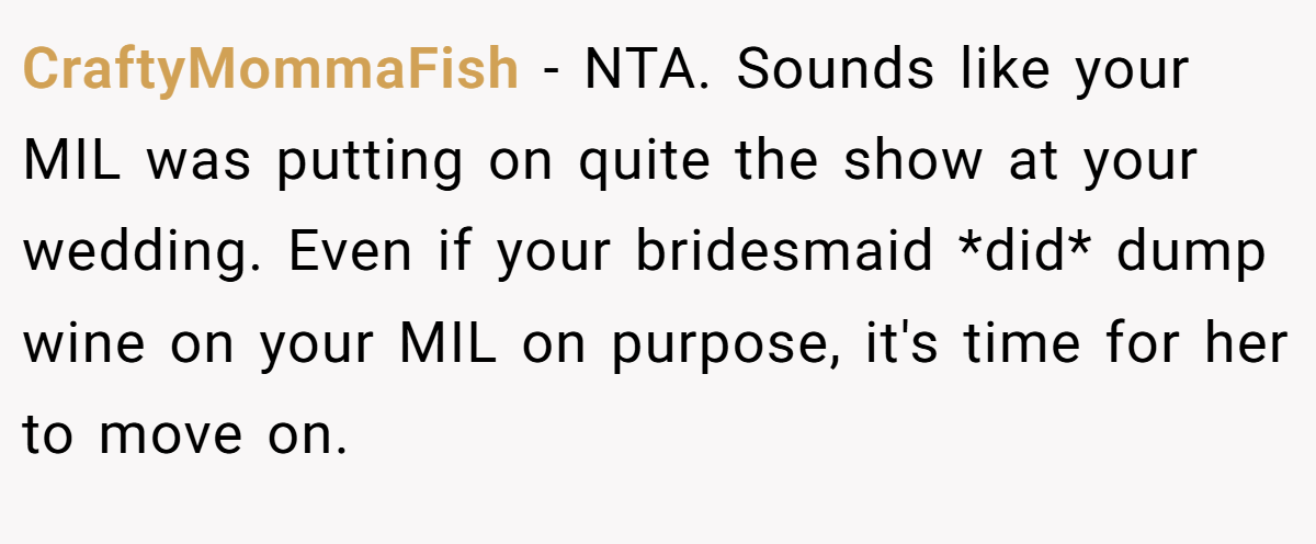 CraftyMommaFish − NTA. Sounds like your MIL was putting on quite the show at your wedding. Even if your bridesmaid *did* dump wine on your MIL on purpose, it's time for her to move on.