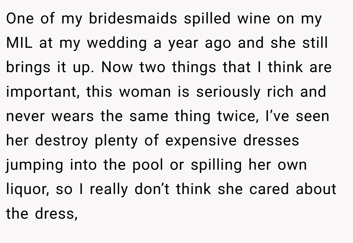One of my bridesmaids spilled wine on my MIL at my wedding a year ago and she still brings it up. Now two things that I think are important, this woman is seriously rich and never wears the same thing twice, I’ve seen her destroy plenty of expensive dresses jumping into the pool or spilling her own liquor, so I really don’t think she cared about the dress,