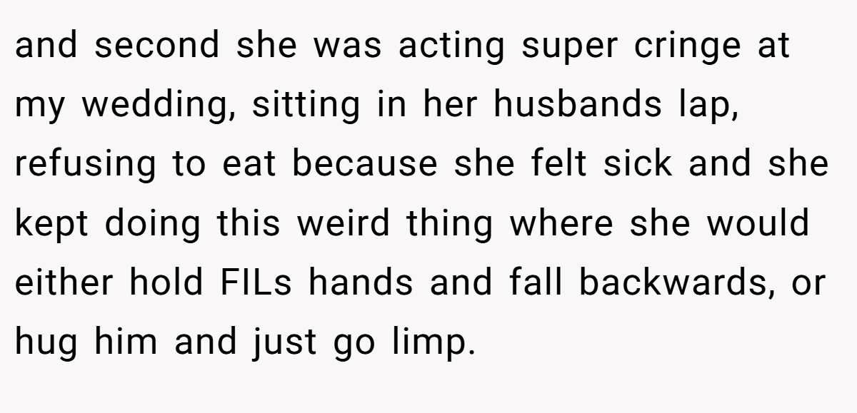 and second she was acting super cringe at my wedding, sitting in her husbands lap, refusing to eat because she felt sick and she kept doing this weird thing where she would either hold FILs hands and fall backwards, or hug him and just go limp.