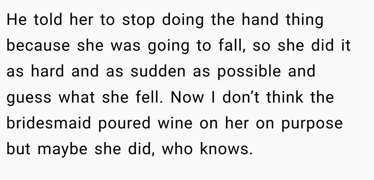 He told her to stop doing the hand thing because she was going to fall, so she did it as hard and as sudden as possible and guess what she fell. Now I don’t think the bridesmaid poured wine on her on purpose but maybe she did, who knows.