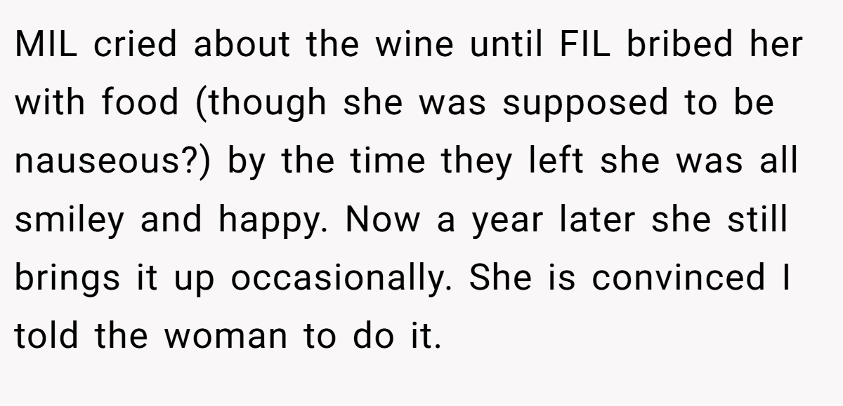 MIL cried about the wine until FIL bribed her with food (though she was supposed to be nauseous?) by the time they left she was all smiley and happy. Now a year later she still brings it up occasionally. She is convinced I told the woman to do it.