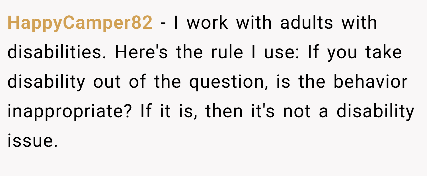 HappyCamper82 − I work with adults with disabilities. Here's the rule I use: If you take disability out of the question, is the behavior inappropriate? If it is, then it's not a disability issue.
