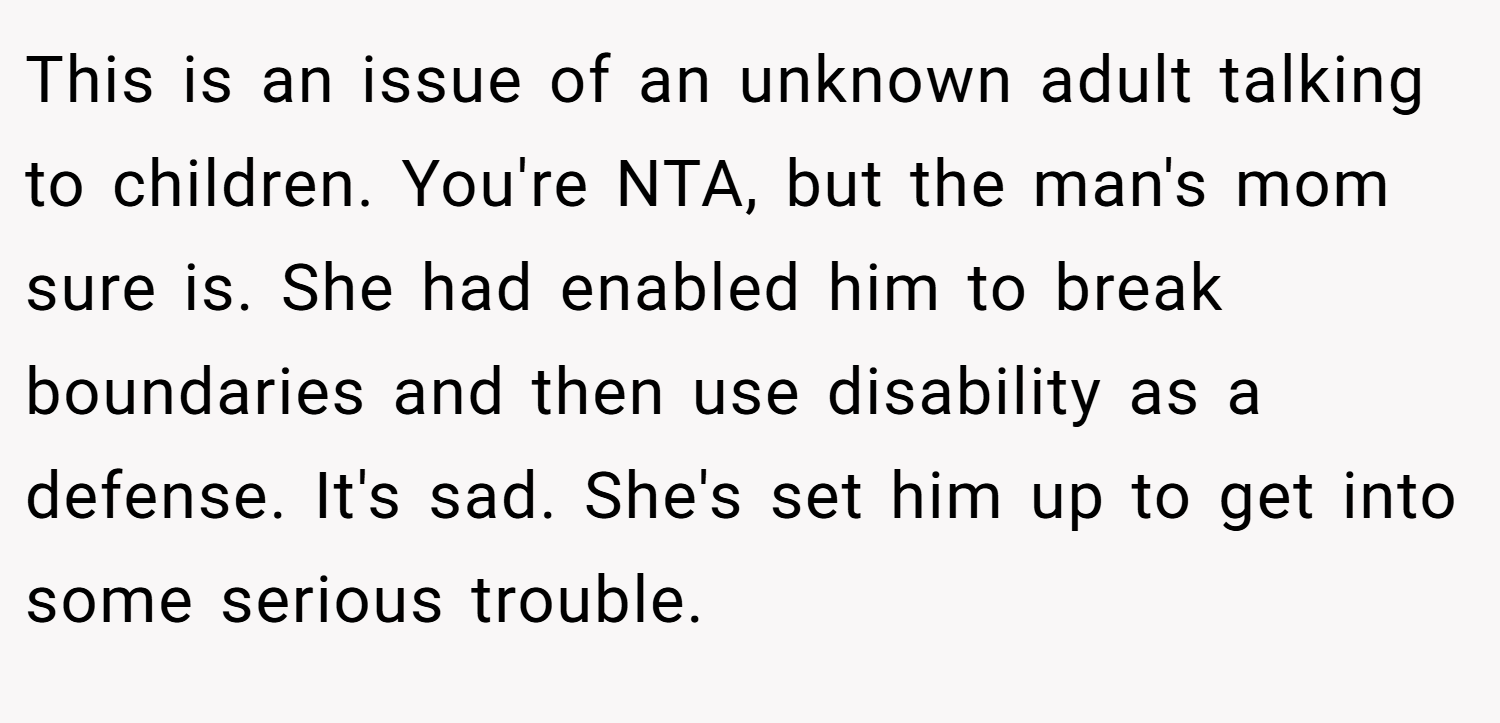 This is an issue of an unknown adult talking to children. You're NTA, but the man's mom sure is. She had enabled him to break boundaries and then use disability as a defense. It's sad. She's set him up to get into some serious trouble.