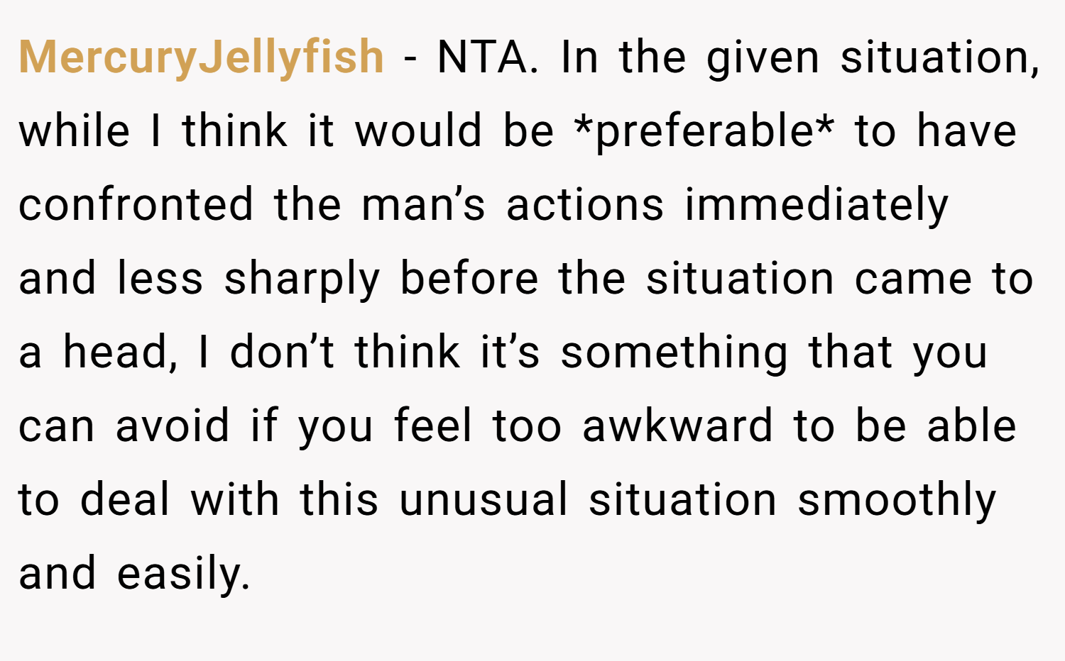 MercuryJellyfish − NTA. In the given situation, while I think it would be *preferable* to have confronted the man’s actions immediately and less sharply before the situation came to a head, I don’t think it’s something that you can avoid if you feel too awkward to be able to deal with this unusual situation smoothly and easily.