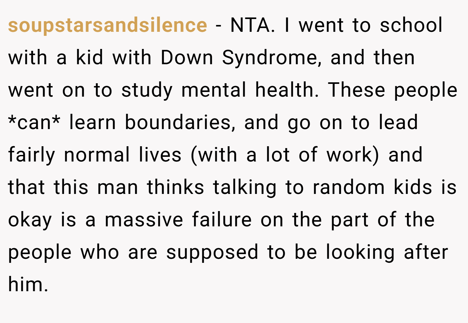 soupstarsandsilence − NTA. I went to school with a kid with Down Syndrome, and then went on to study mental health. These people *can* learn boundaries, and go on to lead fairly normal lives (with a lot of work) and that this man thinks talking to random kids is okay is a massive failure on the part of the people who are supposed to be looking after him.
