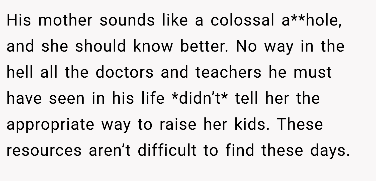 His mother sounds like a colossal a**hole, and she should know better. No way in the hell all the doctors and teachers he must have seen in his life *didn’t* tell her the appropriate way to raise her kids. These resources aren’t difficult to find these days.